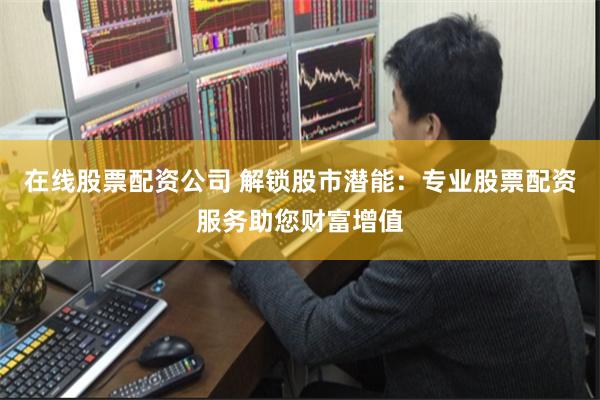 在线股票配资公司 解锁股市潜能：专业股票配资服务助您财富增值